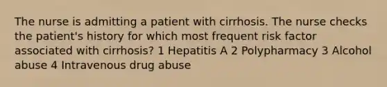 The nurse is admitting a patient with cirrhosis. The nurse checks the patient's history for which most frequent risk factor associated with cirrhosis? 1 Hepatitis A 2 Polypharmacy 3 Alcohol abuse 4 Intravenous drug abuse