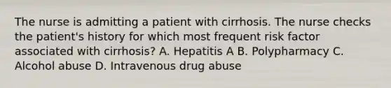 The nurse is admitting a patient with cirrhosis. The nurse checks the patient's history for which most frequent risk factor associated with cirrhosis? A. Hepatitis A B. Polypharmacy C. Alcohol abuse D. Intravenous drug abuse