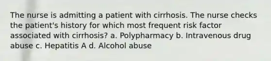 The nurse is admitting a patient with cirrhosis. The nurse checks the patient's history for which most frequent risk factor associated with cirrhosis? a. Polypharmacy b. Intravenous drug abuse c. Hepatitis A d. Alcohol abuse