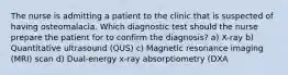 The nurse is admitting a patient to the clinic that is suspected of having osteomalacia. Which diagnostic test should the nurse prepare the patient for to confirm the diagnosis? a) X-ray b) Quantitative ultrasound (QUS) c) Magnetic resonance imaging (MRI) scan d) Dual-energy x-ray absorptiometry (DXA