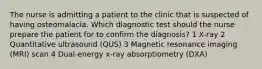 The nurse is admitting a patient to the clinic that is suspected of having osteomalacia. Which diagnostic test should the nurse prepare the patient for to confirm the diagnosis? 1 X-ray 2 Quantitative ultrasound (QUS) 3 Magnetic resonance imaging (MRI) scan 4 Dual-energy x-ray absorptiometry (DXA)