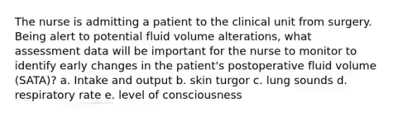 The nurse is admitting a patient to the clinical unit from surgery. Being alert to potential fluid volume alterations, what assessment data will be important for the nurse to monitor to identify early changes in the patient's postoperative fluid volume (SATA)? a. Intake and output b. skin turgor c. lung sounds d. respiratory rate e. level of consciousness