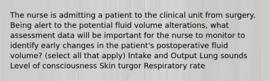 The nurse is admitting a patient to the clinical unit from surgery. Being alert to the potential fluid volume alterations, what assessment data will be important for the nurse to monitor to identify early changes in the patient's postoperative fluid volume? (select all that apply) Intake and Output Lung sounds Level of consciousness Skin turgor Respiratory rate