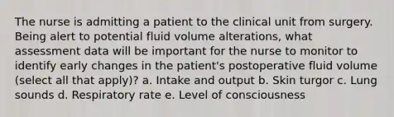 The nurse is admitting a patient to the clinical unit from surgery. Being alert to potential fluid volume alterations, what assessment data will be important for the nurse to monitor to identify early changes in the patient's postoperative fluid volume (select all that apply)? a. Intake and output b. Skin turgor c. Lung sounds d. Respiratory rate e. Level of consciousness