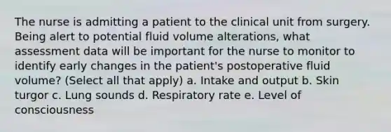 The nurse is admitting a patient to the clinical unit from surgery. Being alert to potential fluid volume alterations, what assessment data will be important for the nurse to monitor to identify early changes in the patient's postoperative fluid volume? (Select all that apply) a. Intake and output b. Skin turgor c. Lung sounds d. Respiratory rate e. Level of consciousness