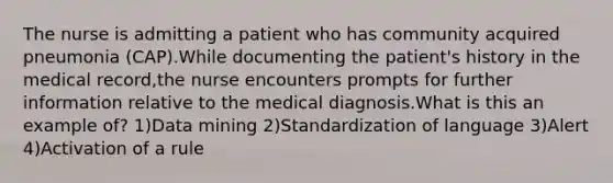 The nurse is admitting a patient who has community acquired pneumonia (CAP).While documenting the patient's history in the medical record,the nurse encounters prompts for further information relative to the medical diagnosis.What is this an example of? 1)Data mining 2)Standardization of language 3)Alert 4)Activation of a rule