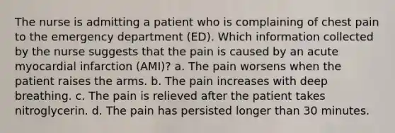 The nurse is admitting a patient who is complaining of chest pain to the emergency department (ED). Which information collected by the nurse suggests that the pain is caused by an acute myocardial infarction (AMI)? a. The pain worsens when the patient raises the arms. b. The pain increases with deep breathing. c. The pain is relieved after the patient takes nitroglycerin. d. The pain has persisted longer than 30 minutes.