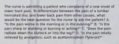 The nurse is admitting a patient who complains of a new onset of lower back pain. To differentiate between the pain of a lumbar herniated disc and lower back pain from other causes, what would be the best question for the nurse to ask the patient? A. "Is the pain worse in the morning or in the evening?" B. "Is the pain sharp or stabbing or burning or aching?" C. "Does the pain radiate down the buttock or into the leg?" D. "Is the pain totally relieved by analgesics, such as acetaminophen (Tylenol)?"