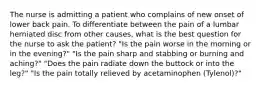 The nurse is admitting a patient who complains of new onset of lower back pain. To differentiate between the pain of a lumbar herniated disc from other causes, what is the best question for the nurse to ask the patient? "Is the pain worse in the morning or in the evening?" "Is the pain sharp and stabbing or burning and aching?" "Does the pain radiate down the buttock or into the leg?" "Is the pain totally relieved by acetaminophen (Tylenol)?"