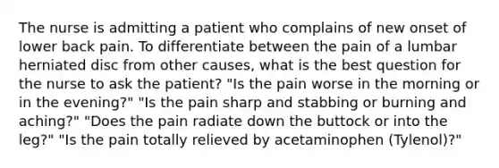 The nurse is admitting a patient who complains of new onset of lower back pain. To differentiate between the pain of a lumbar herniated disc from other causes, what is the best question for the nurse to ask the patient? "Is the pain worse in the morning or in the evening?" "Is the pain sharp and stabbing or burning and aching?" "Does the pain radiate down the buttock or into the leg?" "Is the pain totally relieved by acetaminophen (Tylenol)?"