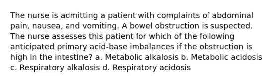 The nurse is admitting a patient with complaints of abdominal pain, nausea, and vomiting. A bowel obstruction is suspected. The nurse assesses this patient for which of the following anticipated primary acid-base imbalances if the obstruction is high in the intestine? a. Metabolic alkalosis b. Metabolic acidosis c. Respiratory alkalosis d. Respiratory acidosis