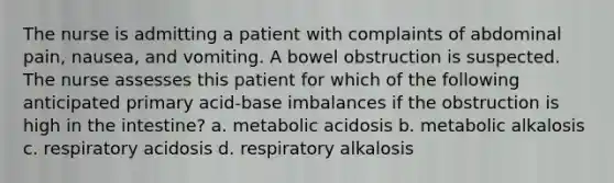 The nurse is admitting a patient with complaints of abdominal pain, nausea, and vomiting. A bowel obstruction is suspected. The nurse assesses this patient for which of the following anticipated primary acid-base imbalances if the obstruction is high in the intestine? a. metabolic acidosis b. metabolic alkalosis c. respiratory acidosis d. respiratory alkalosis