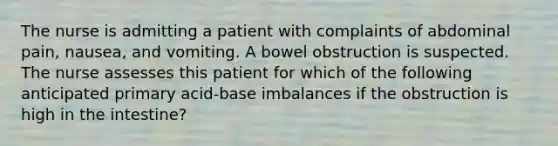 The nurse is admitting a patient with complaints of abdominal pain, nausea, and vomiting. A bowel obstruction is suspected. The nurse assesses this patient for which of the following anticipated primary acid-base imbalances if the obstruction is high in the intestine?