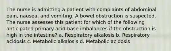 The nurse is admitting a patient with complaints of abdominal pain, nausea, and vomiting. A bowel obstruction is suspected. The nurse assesses this patient for which of the following anticipated primary acid-base imbalances if the obstruction is high in the intestine? a. Respiratory alkalosis b. Respiratory acidosis c. Metabolic alkalosis d. Metabolic acidosis