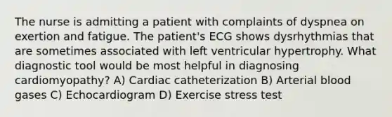 The nurse is admitting a patient with complaints of dyspnea on exertion and fatigue. The patient's ECG shows dysrhythmias that are sometimes associated with left ventricular hypertrophy. What diagnostic tool would be most helpful in diagnosing cardiomyopathy? A) Cardiac catheterization B) Arterial blood gases C) Echocardiogram D) Exercise stress test