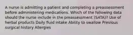 A nurse is admitting a patient and completing a preassessment before administering medications. Which of the following data should the nurse include in the preassessment (SATA)? Use of herbal products Daily fluid intake Ability to swallow Previous surgical history Allergies