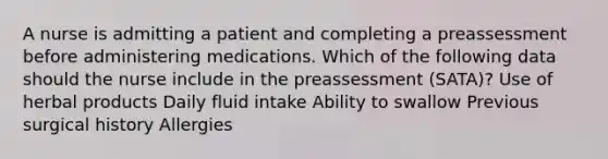 A nurse is admitting a patient and completing a preassessment before administering medications. Which of the following data should the nurse include in the preassessment (SATA)? Use of herbal products Daily fluid intake Ability to swallow Previous surgical history Allergies