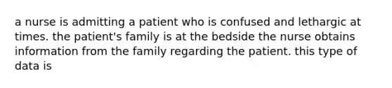 a nurse is admitting a patient who is confused and lethargic at times. the patient's family is at the bedside the nurse obtains information from the family regarding the patient. this type of data is