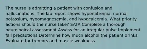 The nurse is admitting a patient with confusion and hallucinations. The lab report shows hyponatremia, normal potassium, hypomagnesemia, and hypocalcemia. What priority actions should the nurse take? SATA Complete a thorough neurological assessment Assess for an irregular pulse Implement fall precautions Determine how much alcohol the patient drinks Evaluate for tremors and muscle weakness