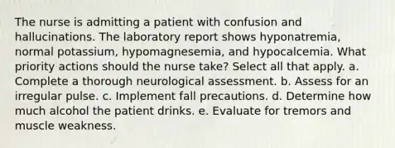 The nurse is admitting a patient with confusion and hallucinations. The laboratory report shows hyponatremia, normal potassium, hypomagnesemia, and hypocalcemia. What priority actions should the nurse take? Select all that apply. a. Complete a thorough neurological assessment. b. Assess for an irregular pulse. c. Implement fall precautions. d. Determine how much alcohol the patient drinks. e. Evaluate for tremors and muscle weakness.