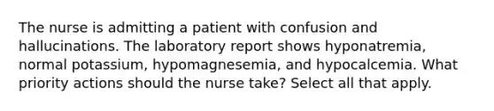 The nurse is admitting a patient with confusion and hallucinations. The laboratory report shows hyponatremia, normal potassium, hypomagnesemia, and hypocalcemia. What priority actions should the nurse take? Select all that apply.