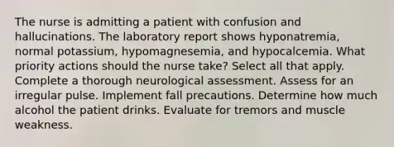 The nurse is admitting a patient with confusion and hallucinations. The laboratory report shows hyponatremia, normal potassium, hypomagnesemia, and hypocalcemia. What priority actions should the nurse take? Select all that apply. Complete a thorough neurological assessment. Assess for an irregular pulse. Implement fall precautions. Determine how much alcohol the patient drinks. Evaluate for tremors and muscle weakness.