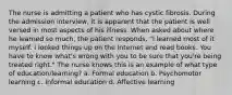 The nurse is admitting a patient who has cystic fibrosis. During the admission interview, it is apparent that the patient is well versed in most aspects of his illness. When asked about where he learned so much, the patient responds, "I learned most of it myself. I looked things up on the Internet and read books. You have to know what's wrong with you to be sure that you're being treated right." The nurse knows this is an example of what type of education/learning? a. Formal education b. Psychomotor learning c. Informal education d. Affective learning