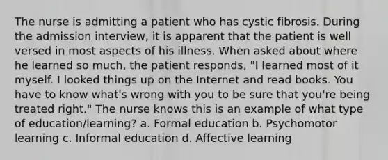 The nurse is admitting a patient who has cystic fibrosis. During the admission interview, it is apparent that the patient is well versed in most aspects of his illness. When asked about where he learned so much, the patient responds, "I learned most of it myself. I looked things up on the Internet and read books. You have to know what's wrong with you to be sure that you're being treated right." The nurse knows this is an example of what type of education/learning? a. Formal education b. Psychomotor learning c. Informal education d. Affective learning