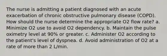 The nurse is admitting a patient diagnosed with an acute exacerbation of chronic obstructive pulmonary disease (COPD). How should the nurse determine the appropriate O2 flow rate? a. Minimize O2 use to avoid O2 dependency. b. Maintain the pulse oximetry level at 90% or greater. c. Administer O2 according to the patient's level of dyspnea. d. Avoid administration of O2 at a rate of more than 2 L/min.