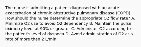 The nurse is admitting a patient diagnosed with an acute exacerbation of chronic obstructive pulmonary disease (COPD). How should the nurse determine the appropriate O2 flow rate? A. Minimize O2 use to avoid O2 dependency B. Maintain the pulse oximetry level at 90% or greater C. Administer O2 according to the patient's level of dyspnea D. Avoid administration of O2 at a rate of more than 2 L/min