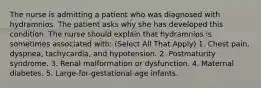 The nurse is admitting a patient who was diagnosed with hydramnios. The patient asks why she has developed this condition. The nurse should explain that hydramnios is sometimes associated with: (Select All That Apply) 1. Chest pain, dyspnea, tachycardia, and hypotension. 2. Postmaturity syndrome. 3. Renal malformation or dysfunction. 4. Maternal diabetes. 5. Large-for-gestational-age infants.