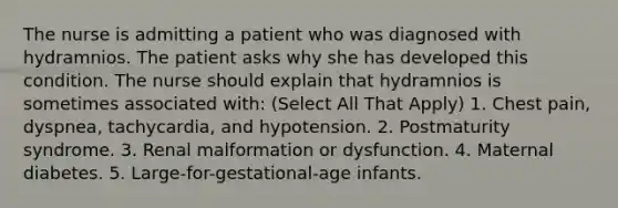 The nurse is admitting a patient who was diagnosed with hydramnios. The patient asks why she has developed this condition. The nurse should explain that hydramnios is sometimes associated with: (Select All That Apply) 1. Chest pain, dyspnea, tachycardia, and hypotension. 2. Postmaturity syndrome. 3. Renal malformation or dysfunction. 4. Maternal diabetes. 5. Large-for-gestational-age infants.