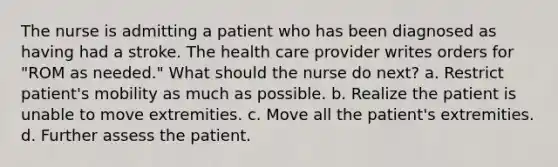 The nurse is admitting a patient who has been diagnosed as having had a stroke. The health care provider writes orders for "ROM as needed." What should the nurse do next? a. Restrict patient's mobility as much as possible. b. Realize the patient is unable to move extremities. c. Move all the patient's extremities. d. Further assess the patient.