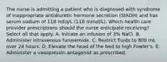 The nurse is admitting a patient who is diagnosed with syndrome of inappropriate antidiuretic hormone secretion (SIADH) and has serum sodium of 118 mEq/L (118 mmol/L). Which health care provider prescriptions should the nurse anticipate receiving? Select all that apply. A. Initiate an infusion of 3% NaCl. B. Administer intravenous furosemide. C. Restrict fluids to 800 mL over 24 hours. D. Elevate the head of the bed to high Fowler's. E. Administer a vasopressin antagonist as prescribed.