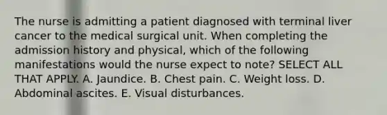 The nurse is admitting a patient diagnosed with terminal liver cancer to the medical surgical unit. When completing the admission history and physical, which of the following manifestations would the nurse expect to note? SELECT ALL THAT APPLY. A. Jaundice. B. Chest pain. C. Weight loss. D. Abdominal ascites. E. Visual disturbances.