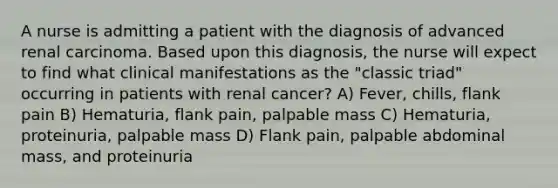 A nurse is admitting a patient with the diagnosis of advanced renal carcinoma. Based upon this diagnosis, the nurse will expect to find what clinical manifestations as the "classic triad" occurring in patients with renal cancer? A) Fever, chills, flank pain B) Hematuria, flank pain, palpable mass C) Hematuria, proteinuria, palpable mass D) Flank pain, palpable abdominal mass, and proteinuria