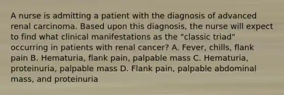 A nurse is admitting a patient with the diagnosis of advanced renal carcinoma. Based upon this diagnosis, the nurse will expect to find what clinical manifestations as the "classic triad" occurring in patients with renal cancer? A. Fever, chills, flank pain B. Hematuria, flank pain, palpable mass C. Hematuria, proteinuria, palpable mass D. Flank pain, palpable abdominal mass, and proteinuria