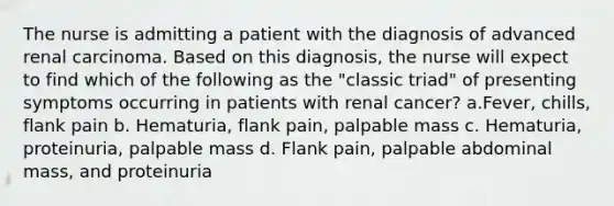 The nurse is admitting a patient with the diagnosis of advanced renal carcinoma. Based on this diagnosis, the nurse will expect to find which of the following as the "classic triad" of presenting symptoms occurring in patients with renal cancer? a.Fever, chills, flank pain b. Hematuria, flank pain, palpable mass c. Hematuria, proteinuria, palpable mass d. Flank pain, palpable abdominal mass, and proteinuria