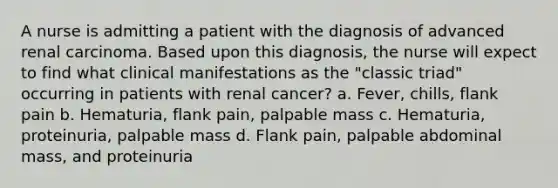 A nurse is admitting a patient with the diagnosis of advanced renal carcinoma. Based upon this diagnosis, the nurse will expect to find what clinical manifestations as the "classic triad" occurring in patients with renal cancer? a. Fever, chills, flank pain b. Hematuria, flank pain, palpable mass c. Hematuria, proteinuria, palpable mass d. Flank pain, palpable abdominal mass, and proteinuria