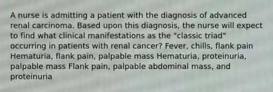 A nurse is admitting a patient with the diagnosis of advanced renal carcinoma. Based upon this diagnosis, the nurse will expect to find what clinical manifestations as the "classic triad" occurring in patients with renal cancer? Fever, chills, flank pain Hematuria, flank pain, palpable mass Hematuria, proteinuria, palpable mass Flank pain, palpable abdominal mass, and proteinuria