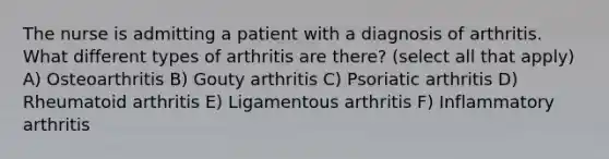 The nurse is admitting a patient with a diagnosis of arthritis. What different types of arthritis are there? (select all that apply) A) Osteoarthritis B) Gouty arthritis C) Psoriatic arthritis D) Rheumatoid arthritis E) Ligamentous arthritis F) Inflammatory arthritis