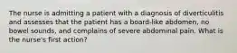 The nurse is admitting a patient with a diagnosis of diverticulitis and assesses that the patient has a board-like abdomen, no bowel sounds, and complains of severe abdominal pain. What is the nurse's first action?