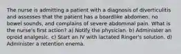 The nurse is admitting a patient with a diagnosis of diverticulitis and assesses that the patient has a boardlike abdomen, no bowel sounds, and complains of severe abdominal pain. What is the nurse's first action? a) Notify the physician. b) Administer an opioid analgesic. c) Start an IV with lactated Ringer's solution. d) Administer a retention enema.