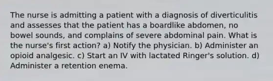 The nurse is admitting a patient with a diagnosis of diverticulitis and assesses that the patient has a boardlike abdomen, no bowel sounds, and complains of severe abdominal pain. What is the nurse's first action? a) Notify the physician. b) Administer an opioid analgesic. c) Start an IV with lactated Ringer's solution. d) Administer a retention enema.