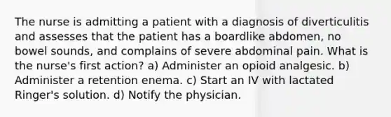 The nurse is admitting a patient with a diagnosis of diverticulitis and assesses that the patient has a boardlike abdomen, no bowel sounds, and complains of severe abdominal pain. What is the nurse's first action? a) Administer an opioid analgesic. b) Administer a retention enema. c) Start an IV with lactated Ringer's solution. d) Notify the physician.