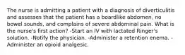 The nurse is admitting a patient with a diagnosis of diverticulitis and assesses that the patient has a boardlike abdomen, no bowel sounds, and complains of severe abdominal pain. What is the nurse's first action? -Start an IV with lactated Ringer's solution. -Notify the physician. -Administer a retention enema. -Administer an opioid analgesic.