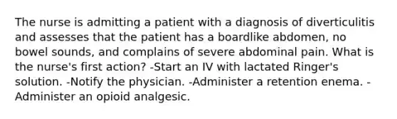 The nurse is admitting a patient with a diagnosis of diverticulitis and assesses that the patient has a boardlike abdomen, no bowel sounds, and complains of severe abdominal pain. What is the nurse's first action? -Start an IV with lactated Ringer's solution. -Notify the physician. -Administer a retention enema. -Administer an opioid analgesic.