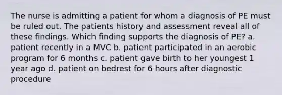 The nurse is admitting a patient for whom a diagnosis of PE must be ruled out. The patients history and assessment reveal all of these findings. Which finding supports the diagnosis of PE? a. patient recently in a MVC b. patient participated in an aerobic program for 6 months c. patient gave birth to her youngest 1 year ago d. patient on bedrest for 6 hours after diagnostic procedure