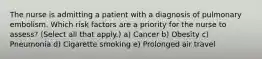 The nurse is admitting a patient with a diagnosis of pulmonary embolism. Which risk factors are a priority for the nurse to assess? (Select all that apply.) a) Cancer b) Obesity c) Pneumonia d) Cigarette smoking e) Prolonged air travel