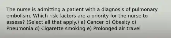 The nurse is admitting a patient with a diagnosis of pulmonary embolism. Which risk factors are a priority for the nurse to assess? (Select all that apply.) a) Cancer b) Obesity c) Pneumonia d) Cigarette smoking e) Prolonged air travel